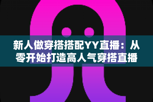 新人做穿搭搭配YY直播:从零开始打造高人气穿搭直播间的完整指南 新人做穿搭搭配YY直播:从零开始打造高人气穿搭直播间的完整指南