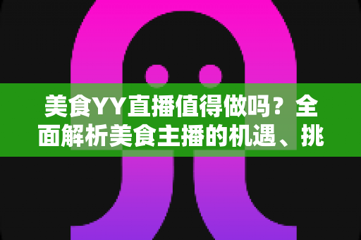 美食YY直播值得做吗？全面解析美食主播的机遇、挑战与变现攻略