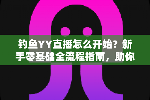 钓鱼YY直播怎么开始？新手零基础全流程指南，助你快速开启户外钓鱼直播之旅