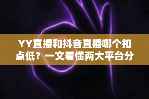 YY直播和抖音直播哪个扣点低?一文看懂两大平台分成规则与主播选择指南 YY直播和抖音直播哪个扣点低?一文看懂两大平台分成规则与主播选择指南