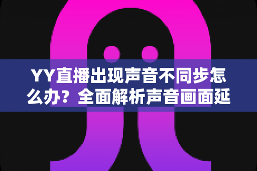 YY直播出现声音不同步怎么办?全面解析声音画面延迟的原因与解决方法 YY直播出现声音不同步怎么办?全面解析声音画面延迟的原因与解决方法