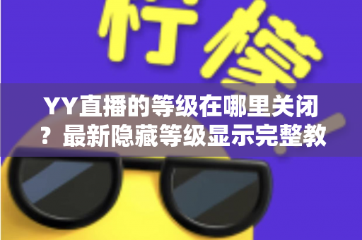 YY直播的等级在哪里关闭?最新隐藏等级显示完整教程与实用指南 YY直播的等级在哪里关闭?最新隐藏等级显示完整教程与实用指南