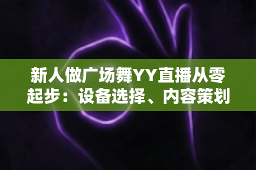 新人做广场舞YY直播从零起步:设备选择、内容策划与涨粉变现全攻略 新人做广场舞YY直播从零起步:设备选择、内容策划与涨粉变现全攻略