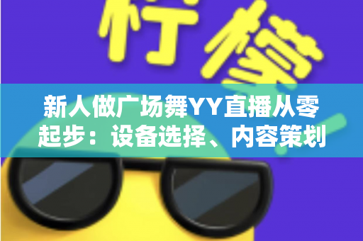 新人做广场舞YY直播从零起步:设备选择、内容策划与涨粉变现全攻略 新人做广场舞YY直播从零起步:设备选择、内容策划与涨粉变现全攻略