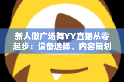新人做广场舞YY直播从零起步:设备选择、内容策划与涨粉变现全攻略 新人做广场舞YY直播从零起步:设备选择、内容策划与涨粉变现全攻略