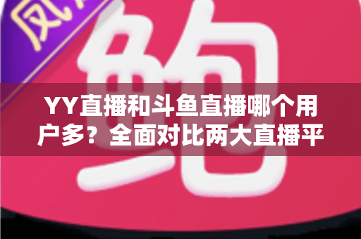 YY直播和斗鱼直播哪个用户多？全面对比两大直播平台的用户规模与特点