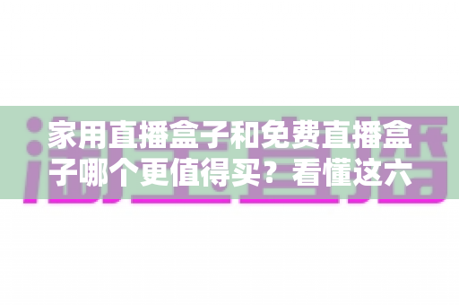 家用直播盒子和免费直播盒子哪个更值得买？看懂这六点再掏钱才不后悔