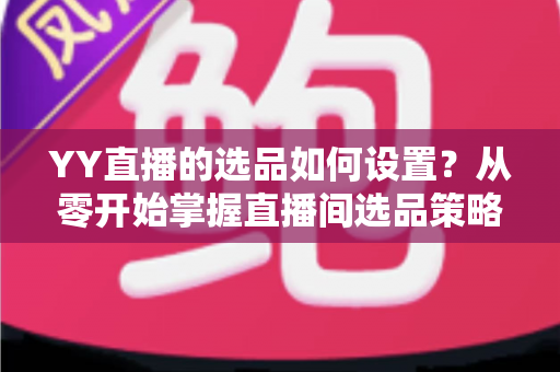 YY直播的选品如何设置？从零开始掌握直播间选品策略与实操技巧的完整指南