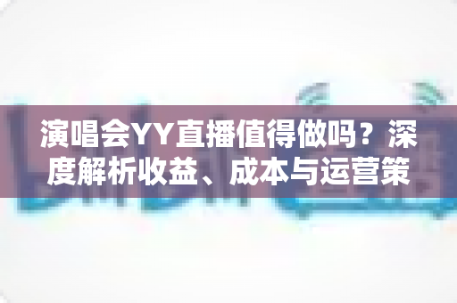 演唱会YY直播值得做吗？深度解析收益、成本与运营策略全指南