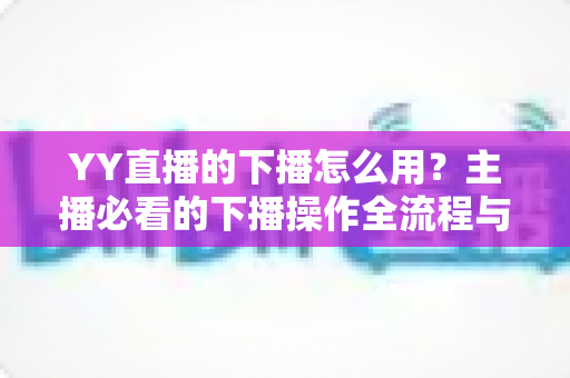 YY直播的下播怎么用?主播必看的下播操作全流程与实用技巧指南 YY直播的下播怎么用?主播必看的下播操作全流程与实用技巧指南