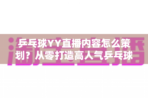 乒乓球YY直播内容怎么策划？从零打造高人气乒乓球直播间的全流程实战指南