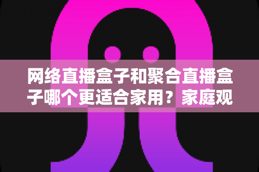 网络直播盒子和聚合直播盒子哪个更适合家用？家庭观影设备选购全攻略