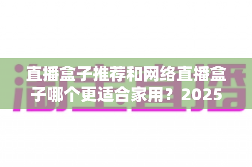 直播盒子推荐和网络直播盒子哪个更适合家用?2025年家庭影音设备选购终极指南 直播盒子推荐和网络直播盒子哪个更适合家用?2025年家庭影音设备选购终极指南