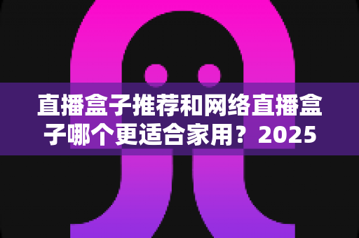 直播盒子推荐和网络直播盒子哪个更适合家用?2025年家庭影音设备选购终极指南 直播盒子推荐和网络直播盒子哪个更适合家用?2025年家庭影音设备选购终极指南