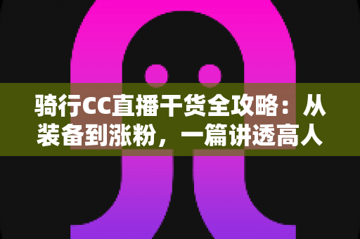 骑行CC直播干货全攻略:从装备到涨粉,一篇讲透高人气骑行直播的实战秘籍 骑行CC直播干货全攻略:从装备到涨粉,一篇讲透高人气骑行直播的实战秘籍