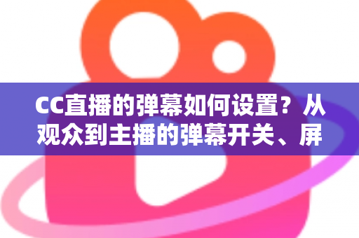 CC直播的弹幕如何设置？从观众到主播的弹幕开关、屏蔽与个性化调整完全指南