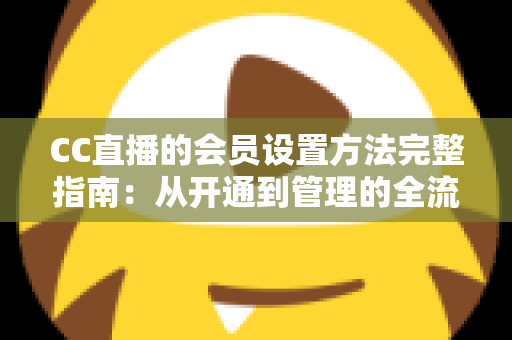 CC直播的会员设置方法完整指南:从开通到管理的全流程实操教程 CC直播的会员设置方法完整指南:从开通到管理的全流程实操教程