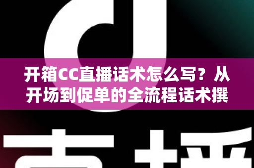 开箱CC直播话术怎么写?从开场到促单的全流程话术撰写指南与实战模板 开箱CC直播话术怎么写?从开场到促单的全流程话术撰写指南与实战模板