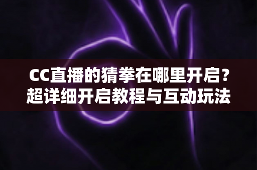 CC直播的猜拳在哪里开启？超详细开启教程与互动玩法全解析，助你快速提升直播间人气