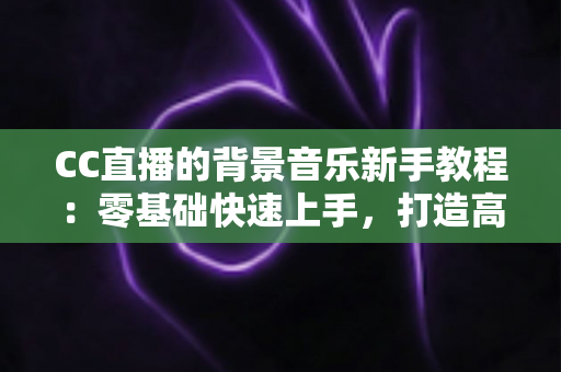 CC直播的背景音乐新手教程：零基础快速上手，打造高人气直播间的配乐全攻略