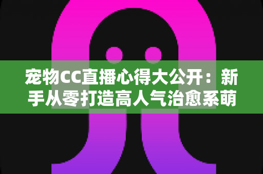 宠物CC直播心得大公开：新手从零打造高人气治愈系萌宠直播间的实战指南