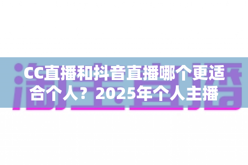 CC直播和抖音直播哪个更适合个人？2025年个人主播平台选择深度解析