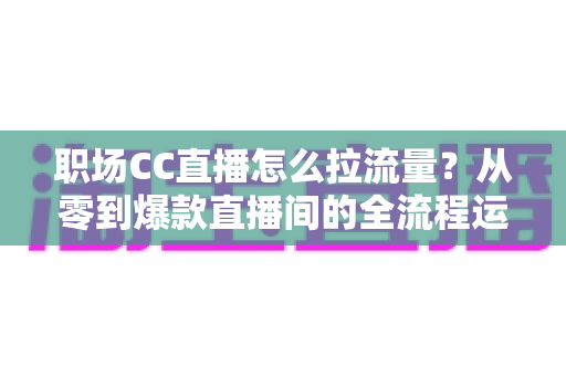 职场CC直播怎么拉流量？从零到爆款直播间的全流程运营指南