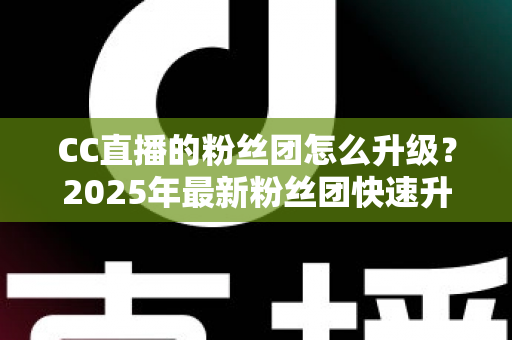 CC直播的粉丝团怎么升级？2025年最新粉丝团快速升级攻略与实用技巧全解析