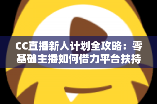 CC直播新人计划全攻略:零基础主播如何借力平台扶持快速起号、涨粉与变现 CC直播新人计划全攻略:零基础主播如何借力平台扶持快速起号、涨粉与变现
