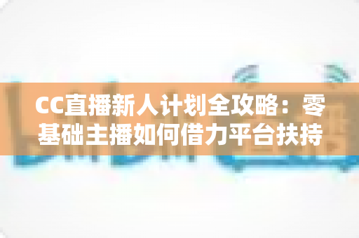 CC直播新人计划全攻略：零基础主播如何借力平台扶持快速起号、涨粉与变现