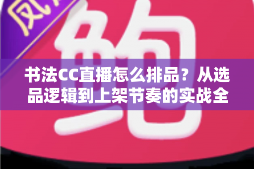 书法CC直播怎么排品?从选品逻辑到上架节奏的实战全攻略 书法CC直播怎么排品?从选品逻辑到上架节奏的实战全攻略