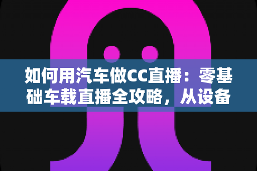 如何用汽车做CC直播:零基础车载直播全攻略,从设备搭建到人气提升一站式指南 如何用汽车做CC直播:零基础车载直播全攻略,从设备搭建到人气提升一站式指南