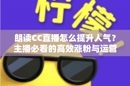 朗读CC直播怎么提升人气？主播必看的高效涨粉与运营全攻略