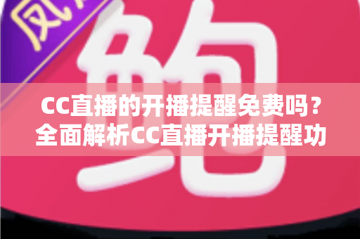 CC直播的开播提醒免费吗？全面解析CC直播开播提醒功能的使用方法、费用情况与实用技巧