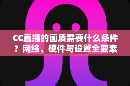 CC直播的画质需要什么条件?网络、硬件与设置全要素深度解析 CC直播的画质需要什么条件?网络、硬件与设置全要素深度解析