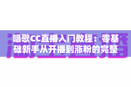 唱歌CC直播入门教程：零基础新手从开播到涨粉的完整指南