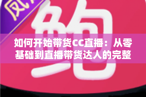 如何开始带货CC直播：从零基础到直播带货达人的完整入门指南