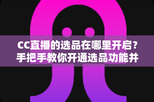 CC直播的选品在哪里开启?手把手教你开通选品功能并做好直播带货 CC直播的选品在哪里开启?手把手教你开通选品功能并做好直播带货