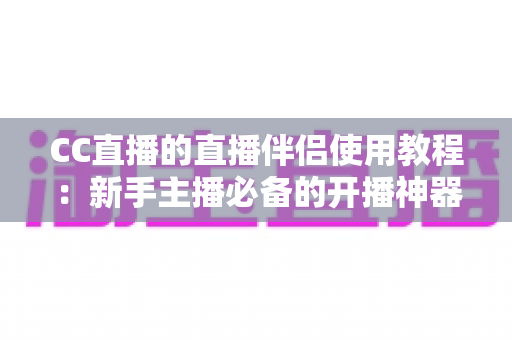 CC直播的直播伴侣使用教程：新手主播必备的开播神器，一文教你从下载到开播全流程