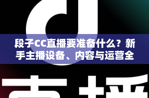 段子CC直播要准备什么？新手主播设备、内容与运营全方位开播攻略