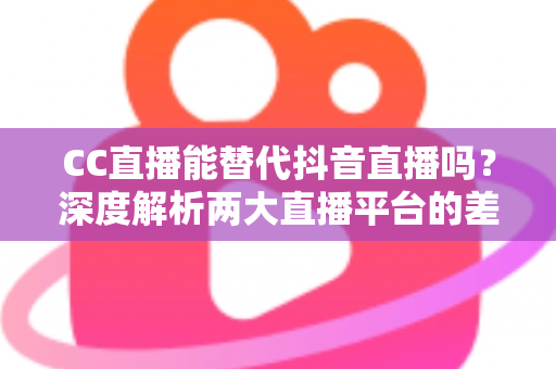 CC直播能替代抖音直播吗？深度解析两大直播平台的差异与主播选择指南