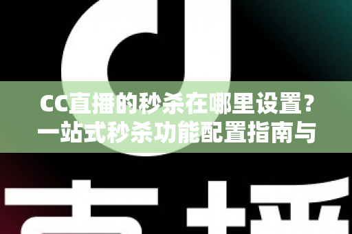 CC直播的秒杀在哪里设置？一站式秒杀功能配置指南与带货实战技巧