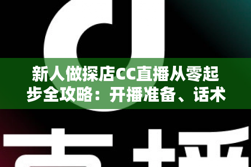 新人做探店CC直播从零起步全攻略：开播准备、话术技巧、涨粉变现一站式实战指南