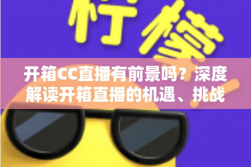 开箱CC直播有前景吗？深度解读开箱直播的机遇、挑战与变现之道