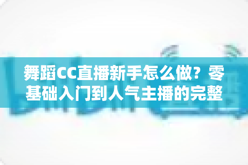 舞蹈CC直播新手怎么做？零基础入门到人气主播的完整实战指南