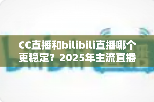 CC直播和bilibili直播哪个更稳定？2025年主流直播平台稳定性全面测评与避坑选择指南