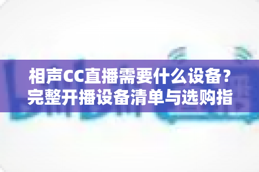 相声CC直播需要什么设备？完整开播设备清单与选购指南，助你打造专业相声直播间