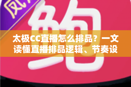 太极CC直播怎么排品？一文读懂直播排品逻辑、节奏设计与实操技巧全攻略