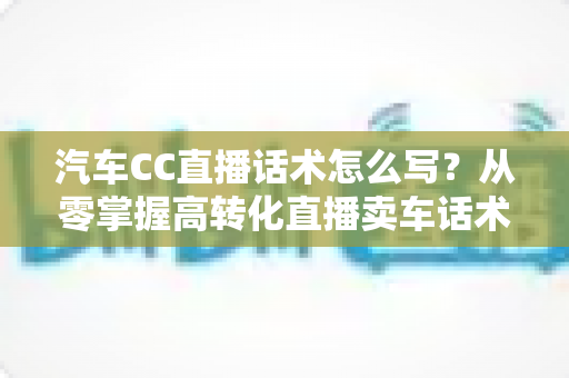 汽车CC直播话术怎么写？从零掌握高转化直播卖车话术的完整实战指南