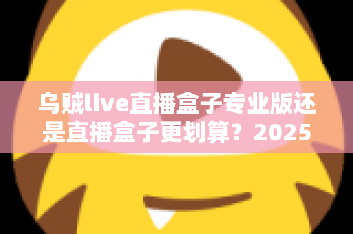 乌贼live直播盒子专业版还是直播盒子更划算？2025年最全选购指南与性价比深度测评